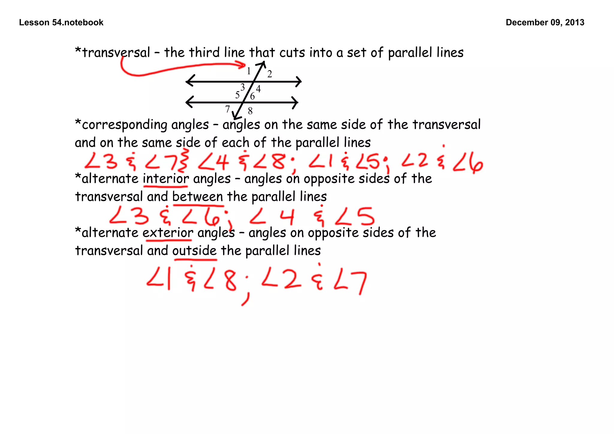 Lesson 54.notebook

December 09, 2013

*transversal – the third line that cuts into a set of parallel lines
1

2

3 4
5 6
7
8

*corresponding angles – angles on the same side of the transversal
and on the same side of each of the parallel lines

*alternate interior angles – angles on opposite sides of the
transversal and between the parallel lines

*alternate exterior angles – angles on opposite sides of the
transversal and outside the parallel lines

 