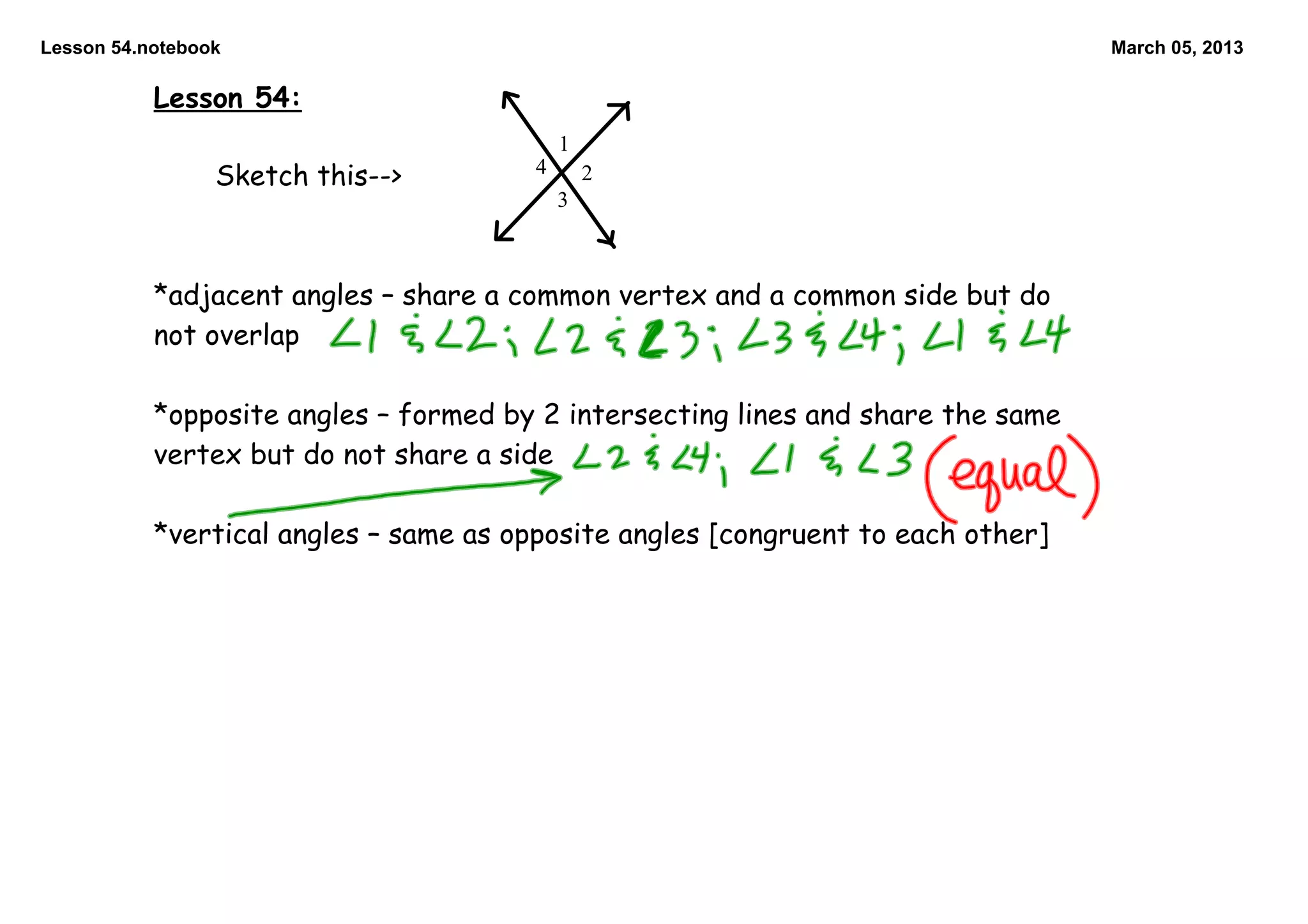 Lesson 54.notebook                                                                March 05, 2013

           Lesson 54:
                                            1
                                        4
                 Sketch this-->                 2
                                            3



           *adjacent angles – share a common vertex and a common side but do
           not overlap

           *opposite angles – formed by 2 intersecting lines and share the same
           vertex but do not share a side

           *vertical angles – same as opposite angles [congruent to each other]
 