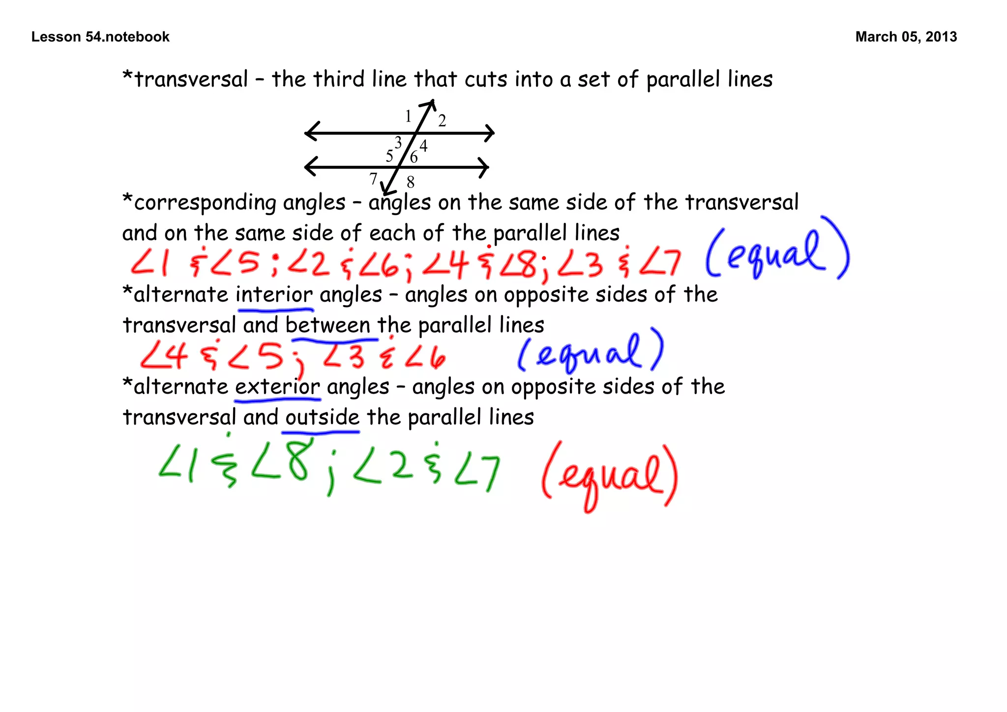 Lesson 54.notebook                                                                March 05, 2013


           *transversal – the third line that cuts into a set of parallel lines
                                        1    2
                                       3 4
                                      5 6
                                    7   8
           *corresponding angles – angles on the same side of the transversal
           and on the same side of each of the parallel lines

           *alternate interior angles – angles on opposite sides of the
           transversal and between the parallel lines

           *alternate exterior angles – angles on opposite sides of the
           transversal and outside the parallel lines
 