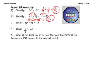 Lesson 60.notebook

January 23, 2014

Lesson 60 Warm-Up:
3-2 x 2-2
1) Simplify:
2)

Simplify:

3)

Solve:

x(x + 1) - 1(x + 1)

3(x - 4) = 15

x = 0.7
3
5) What is the sales tax on an item that costs $315.90, if the
tax rate is 7%? [round to the nearest cent.]

4)

Solve:

 