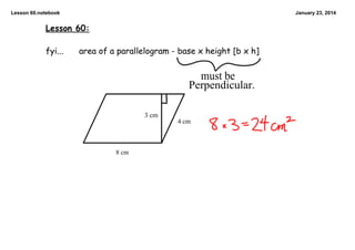 Lesson 60.notebook

January 23, 2014

Lesson 60:

fyi...

area of a parallelogram - base x height [b x h]

must be
Perpendicular.
3 cm
4 cm

8 cm

 