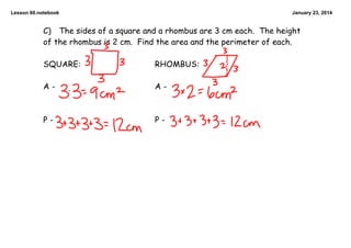 Lesson 60.notebook

January 23, 2014

C) The sides of a square and a rhombus are 3 cm each. The height
of the rhombus is 2 cm. Find the area and the perimeter of each.

SQUARE:

RHOMBUS:

A-

A-

P-

P-

 