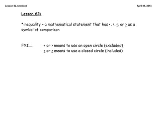 Lesson 62.notebook                                                                April 05, 2013


             Lesson 62:

             *inequality – a mathematical statement that has <, >, <, or > as a
             symbol of comparison



             FYI....      < or > means to use an open circle (excluded)
                          < or > means to use a closed circle (included)
 