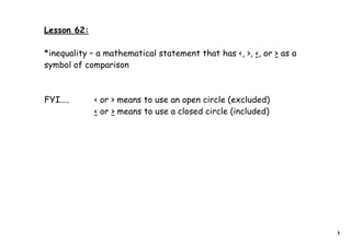 Lesson 62:

*inequality – a mathematical statement that has <, >, <, or > as a
symbol of comparison



FYI....      < or > means to use an open circle (excluded)
             < or > means to use a closed circle (included)




                                                                     1
 