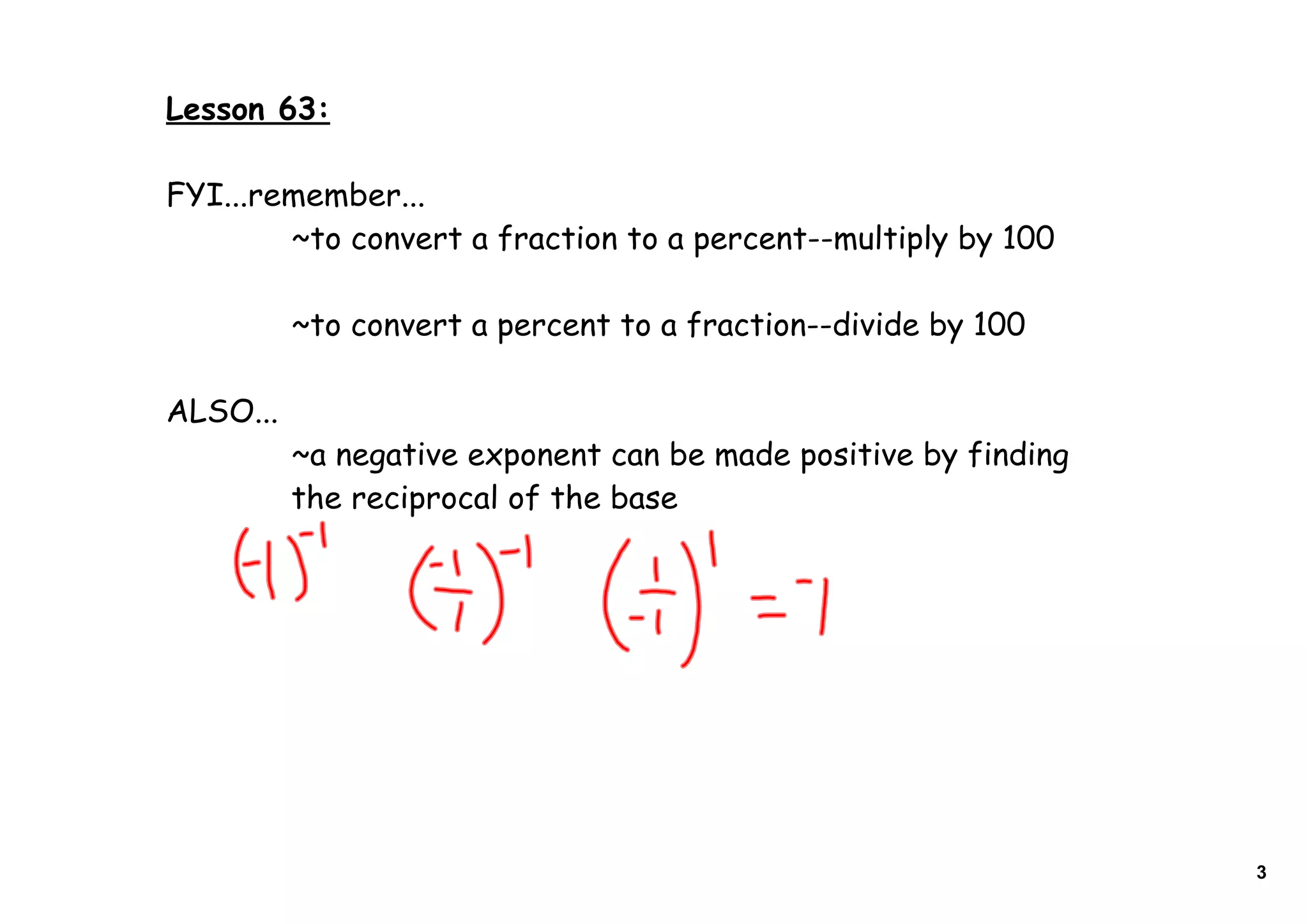 Lesson 63:
FYI...remember...
~to convert a fraction to a percent--multiply by 100
~to convert a percent to a fraction--divide by 100
ALSO...
~a negative exponent can be made positive by finding
the reciprocal of the base
3