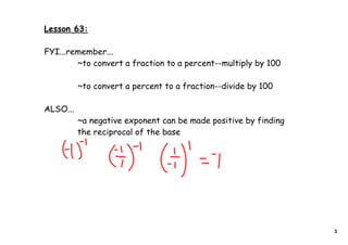 Lesson 63:
FYI...remember...
~to convert a fraction to a percent--multiply by 100
~to convert a percent to a fraction--divide by 100
ALSO...
~a negative exponent can be made positive by finding
the reciprocal of the base
3
