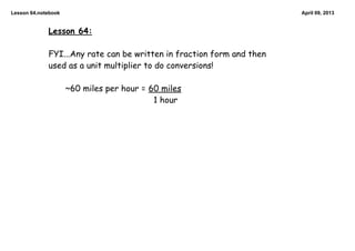 Lesson 64.notebook                                                     April 09, 2013


             Lesson 64:

             FYI...Any rate can be written in fraction form and then
             used as a unit multiplier to do conversions!

                     ~60 miles per hour = 60 miles
                                           1 hour
 