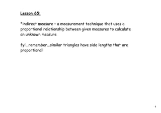 Lesson 65:

*indirect measure – a measurement technique that uses a
proportional relationship between given measures to calculate
an unknown measure

fyi...remember...similar triangles have side lengths that are
proportional!




                                                                1
 