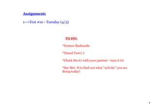 Assignment:

1­­>Test #10 ­ Tuesday (4/3)



                            TO DO:

                        *Partner flashcards

                        *Timed Test (­)

                        *Check Set 67 with your partner ­ turn it in!

                        *See Mrs. D to find out what "activity" you are 
                        doing today!




                                                                           1
 