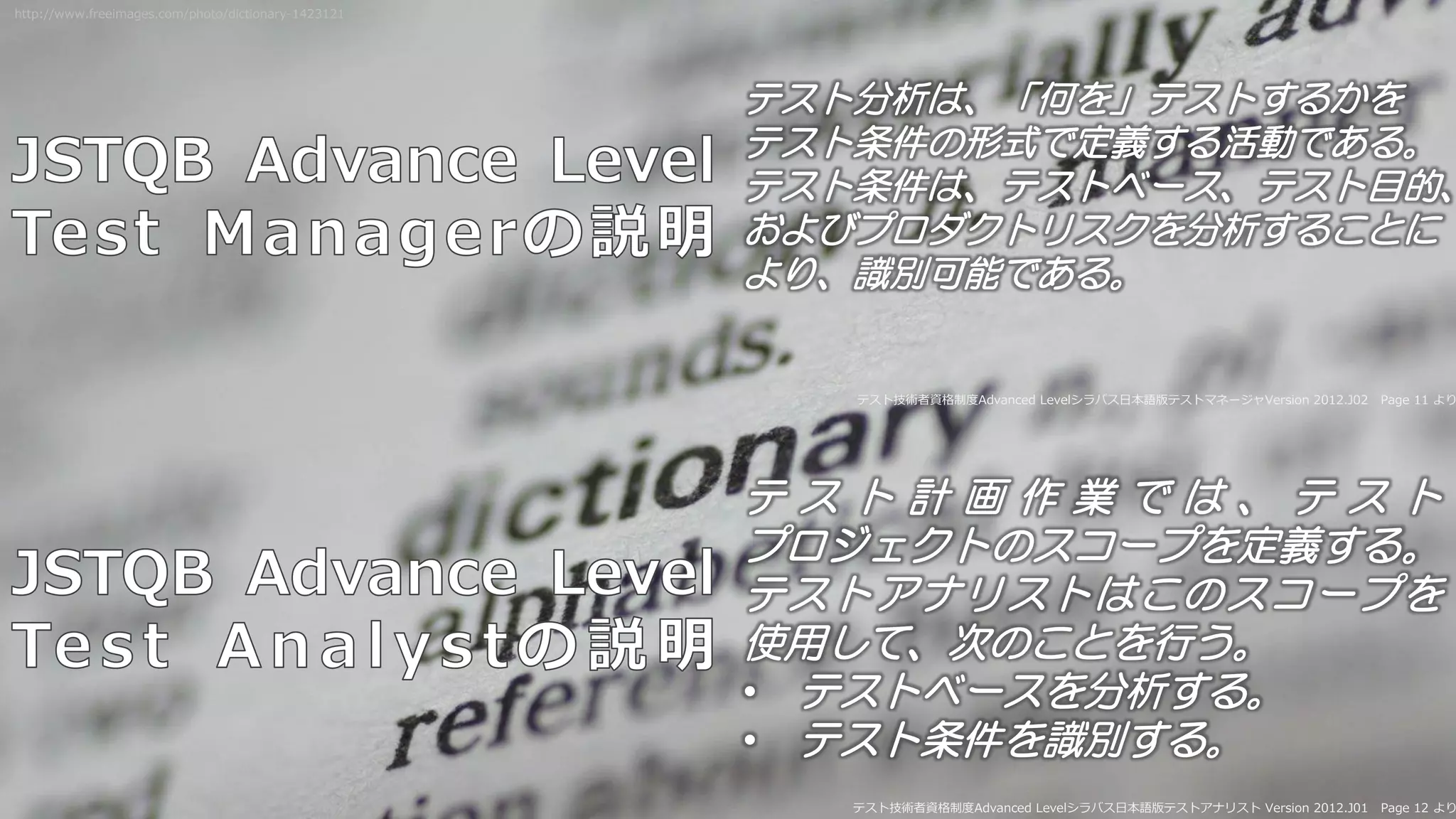 テスト分析は、「何を」テストするかを
テスト条件の形式で定義する活動である。
テスト条件は、テストベース、テスト目的、
およびプロダクトリスクを分析することに
より、識別可能である。
テスト技術者資格制度Advanced Levelシラバス日本語版テストマネージャVersion 2012.J02 Page 11 より
テ ス ト 計 画 作 業 で は 、 テ ス ト
プロジェクトのスコープを定義する。
テストアナリストはこのスコープを
使用して、次のことを行う。
• テストベースを分析する。
• テスト条件を識別する。
テスト技術者資格制度Advanced Levelシラバス日本語版テストアナリスト Version 2012.J01 Page 12 より
http://www.freeimages.com/photo/dictionary-1423121
 