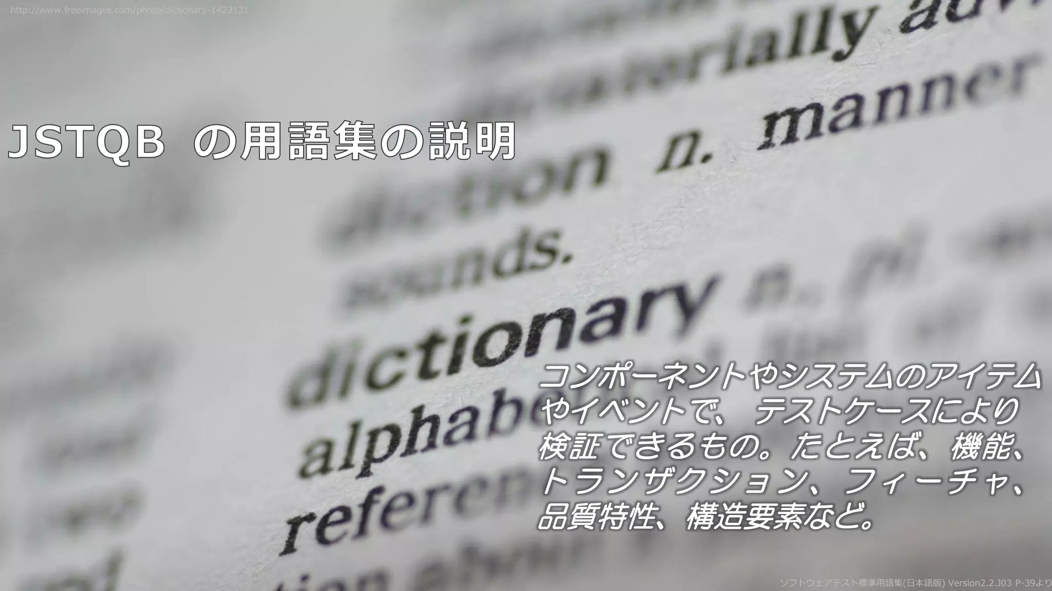 ソフトウェアテスト標準用語集(日本語版) Version2.2.J03 P-39より
コンポーネントやシステムのアイテム
やイベントで、 テストケースにより
検証できるもの。たとえば、機能、
ト ラ ン ザクシ ョ ン 、フィ ー チ ャ 、
品質特性、構造要素など。
http://www.freeimages.com/photo/dictionary-1423121
 