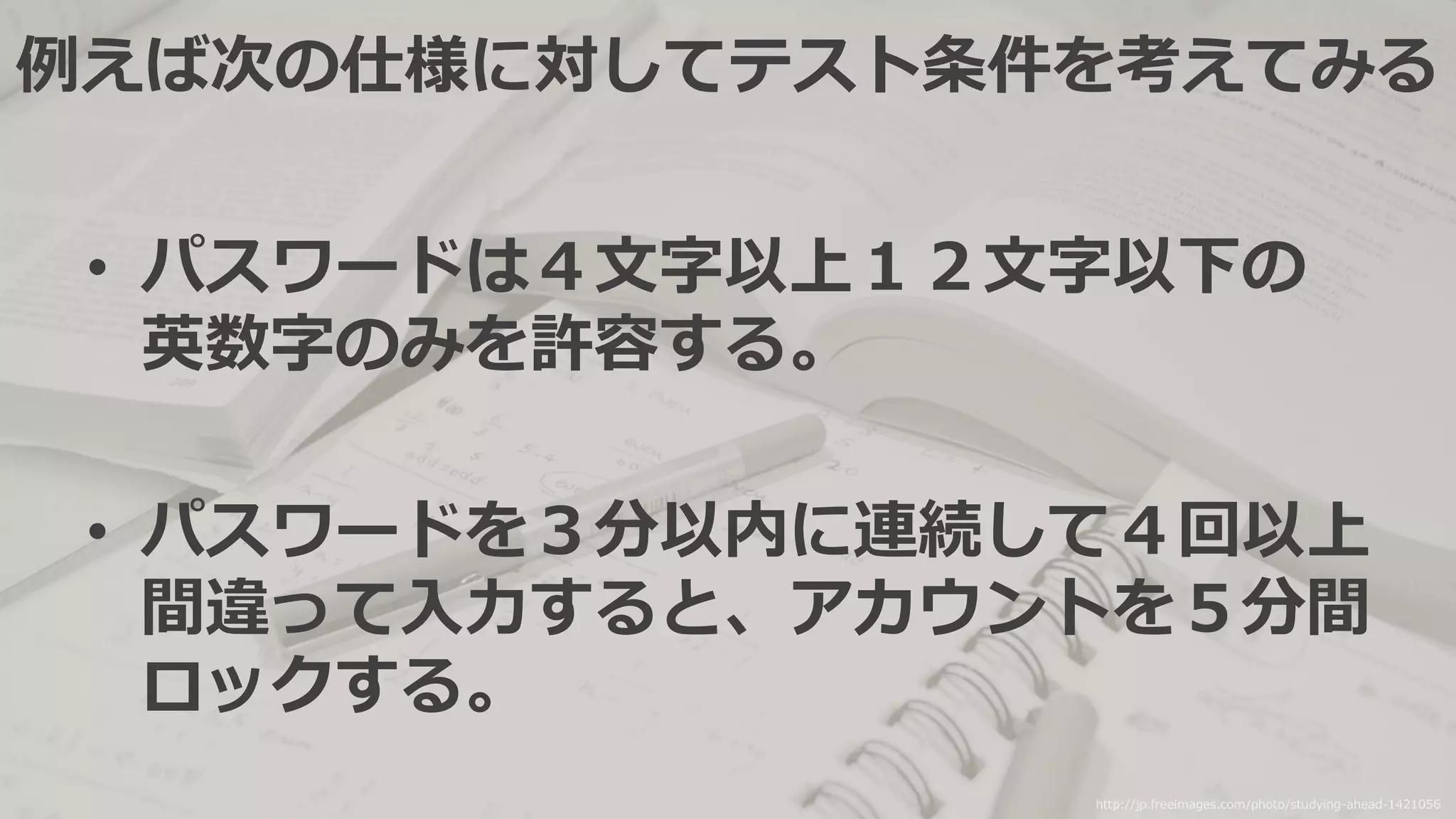 例えば次の仕様に対してテスト条件を考えてみる
• パスワードは４文字以上１２文字以下の
英数字のみを許容する。
• パスワードを３分以内に連続して４回以上
間違って入力すると、アカウントを５分間
ロックする。
http://jp.freeimages.com/photo/studying-ahead-1421056
 