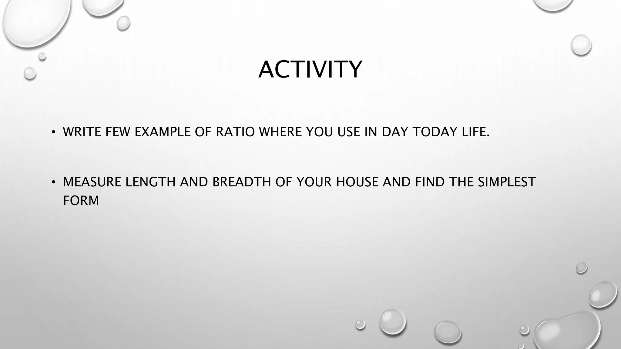 ACTIVITY
• WRITE FEW EXAMPLE OF RATIO WHERE YOU USE IN DAY TODAY LIFE.
• MEASURE LENGTH AND BREADTH OF YOUR HOUSE AND FIND THE SIMPLEST
FORM