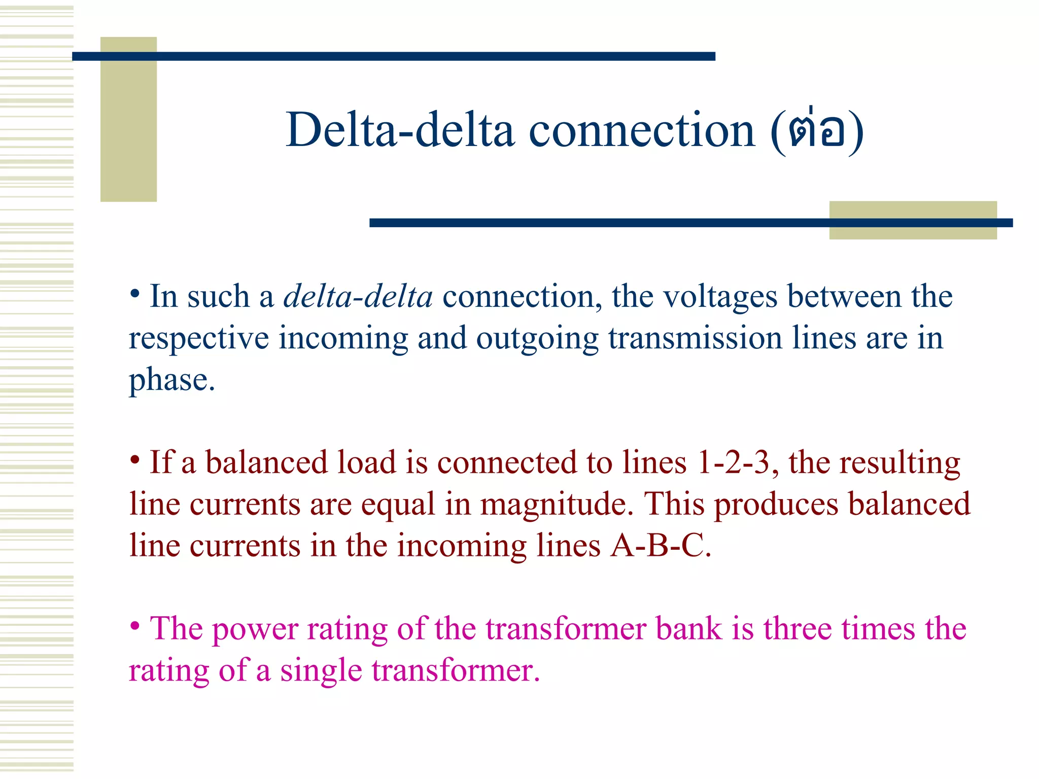 Delta-delta connection (ต่อ)
• In such a delta-delta connection, the voltages between the
respective incoming and outgoing transmission lines are in
phase.
• If a balanced load is connected to lines 1-2-3, the resulting
line currents are equal in magnitude. This produces balanced
line currents in the incoming lines A-B-C.
• The power rating of the transformer bank is three times the
rating of a single transformer.
 