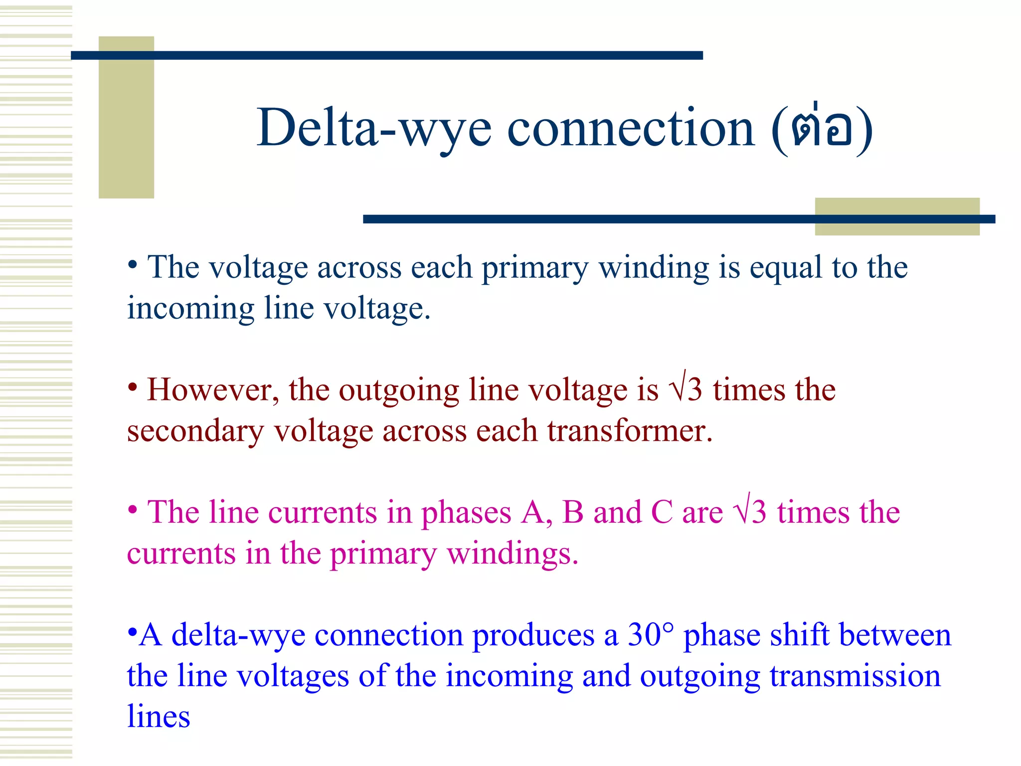 Delta-wye connection (ต่อ)
• The voltage across each primary winding is equal to the
incoming line voltage.
• However, the outgoing line voltage is √3 times the
secondary voltage across each transformer.
• The line currents in phases A, B and C are √3 times the
currents in the primary windings.
•A delta-wye connection produces a 30° phase shift between
the line voltages of the incoming and outgoing transmission
lines
 
