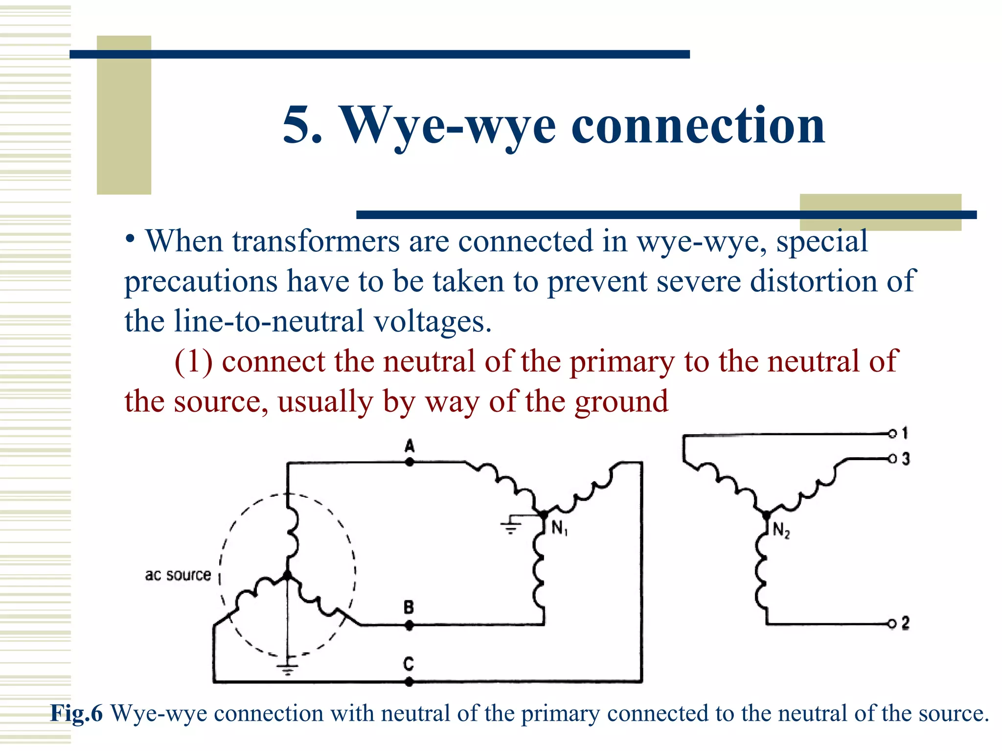 5. Wye-wye connection
• When transformers are connected in wye-wye, special
precautions have to be taken to prevent severe distortion of
the line-to-neutral voltages.
(1) connect the neutral of the primary to the neutral of
the source, usually by way of the ground
Fig.6 Wye-wye connection with neutral of the primary connected to the neutral of the source.
 