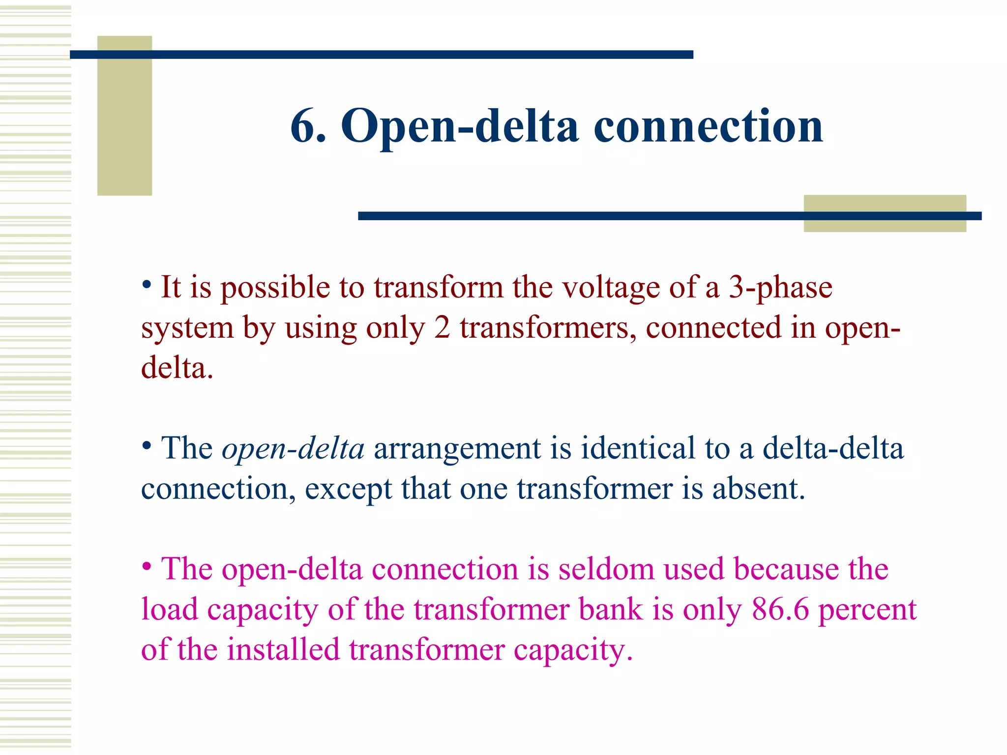 6. Open-delta connection
• It is possible to transform the voltage of a 3-phase
system by using only 2 transformers, connected in open-
delta.
• The open-delta arrangement is identical to a delta-delta
connection, except that one transformer is absent.
• The open-delta connection is seldom used because the
load capacity of the transformer bank is only 86.6 percent
of the installed transformer capacity.
 