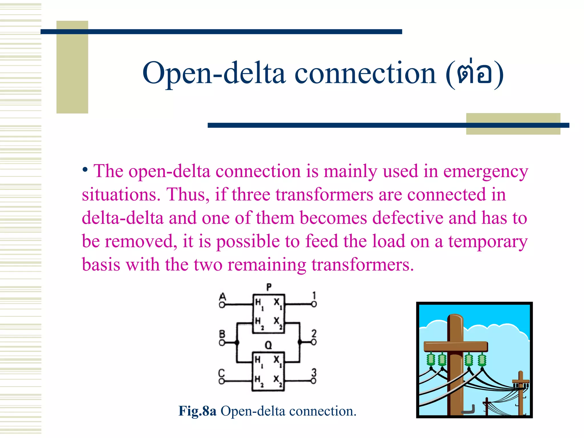 Open-delta connection (ต่อ)
• The open-delta connection is mainly used in emergency
situations. Thus, if three transformers are connected in
delta-delta and one of them becomes defective and has to
be removed, it is possible to feed the load on a temporary
basis with the two remaining transformers.
Fig.8a Open-delta connection.
 
