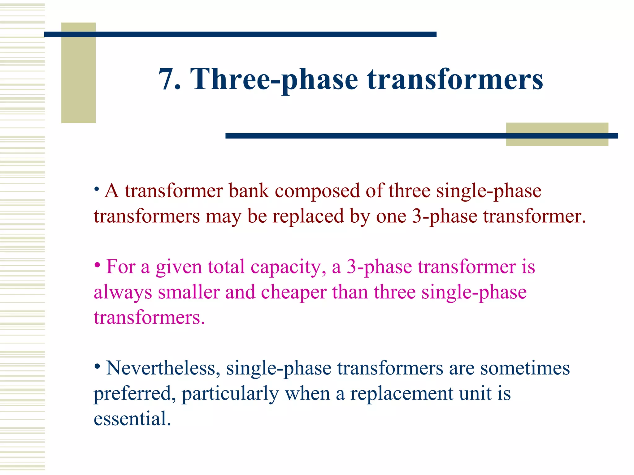 7. Three-phase transformers
• A transformer bank composed of three single-phase
transformers may be replaced by one 3-phase transformer.
• For a given total capacity, a 3-phase transformer is
always smaller and cheaper than three single-phase
transformers.
• Nevertheless, single-phase transformers are sometimes
preferred, particularly when a replacement unit is
essential.
 