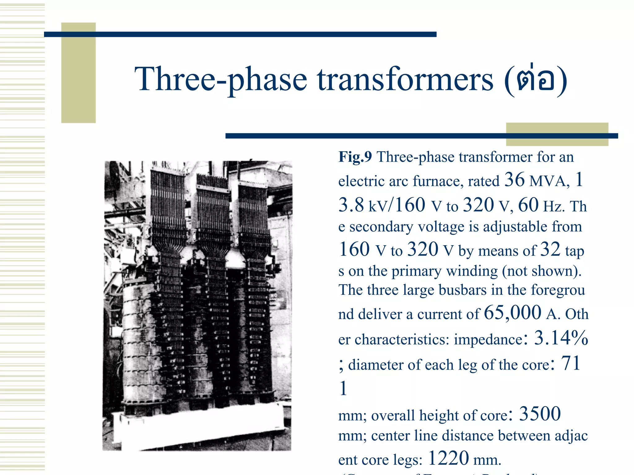 Three-phase transformers (ต่อ)
Fig.9 Three-phase transformer for an
electric arc furnace, rated 36 MVA, 1
3.8 kV/160 V to 320 V, 60 Hz. Th
e secondary voltage is adjustable from
160 V to 320 V by means of 32 tap
s on the primary winding (not shown).
The three large busbars in the foregrou
nd deliver a current of 65,000 A. Oth
er characteristics: impedance: 3.14%
; diameter of each leg of the core: 71
1
mm; overall height of core: 3500
mm; center line distance between adjac
ent core legs: 1220 mm.
 