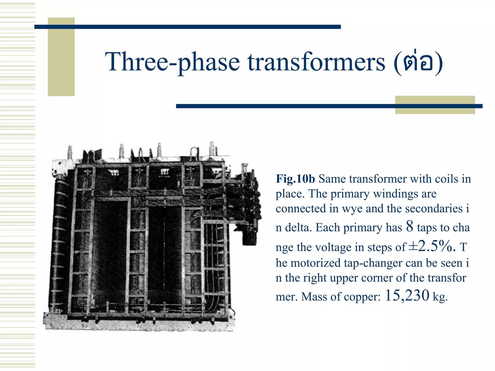 Three-phase transformers (ต่อ)
Fig.10b Same transformer with coils in
place. The primary windings are
connected in wye and the secondaries i
n delta. Each primary has 8 taps to cha
nge the voltage in steps of ±2.5%. T
he motorized tap-changer can be seen i
n the right upper corner of the transfor
mer. Mass of copper: 15,230 kg.
 