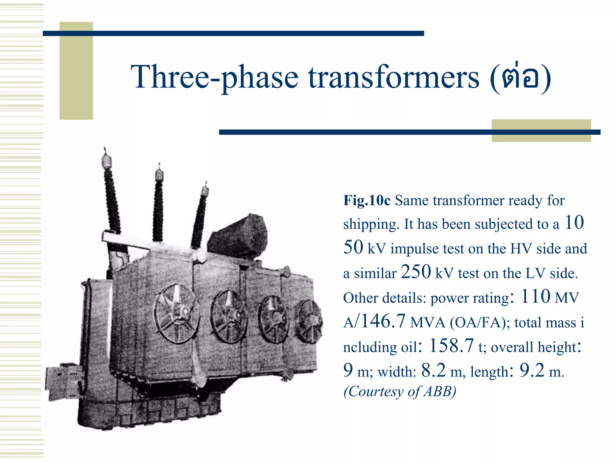 Three-phase transformers (ต่อ)
Fig.10c Same transformer ready for
shipping. It has been subjected to a 10
50 kV impulse test on the HV side and
a similar 250 kV test on the LV side.
Other details: power rating: 110 MV
A/146.7 MVA (OA/FA); total mass i
ncluding oil: 158.7 t; overall height:
9 m; width: 8.2 m, length: 9.2 m.
(Courtesy of ABB)
 