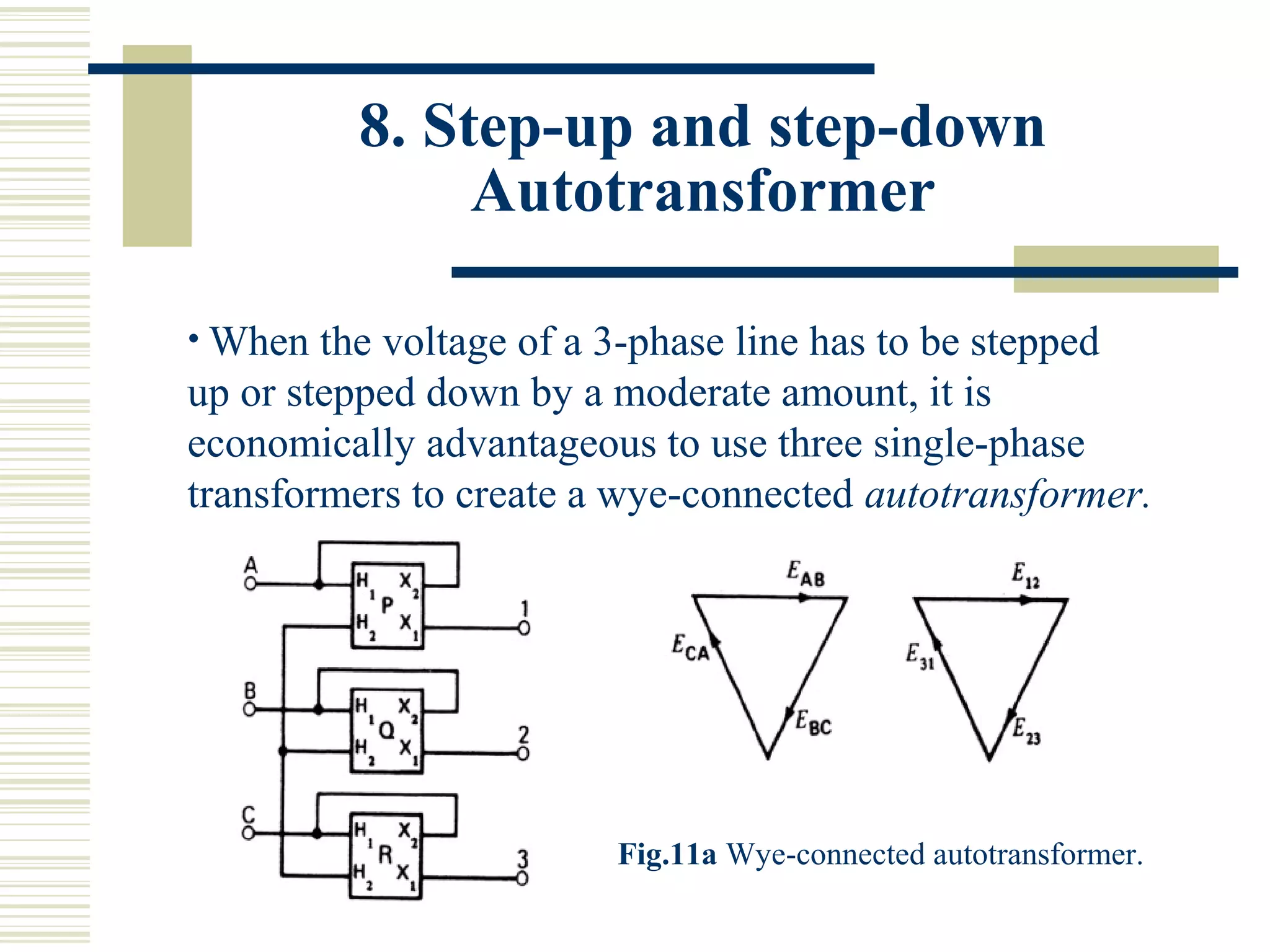 8. Step-up and step-down
Autotransformer
• When the voltage of a 3-phase line has to be stepped
up or stepped down by a moderate amount, it is
economically advantageous to use three single-phase
transformers to create a wye-connected autotransformer.
Fig.11a Wye-connected autotransformer.
 
