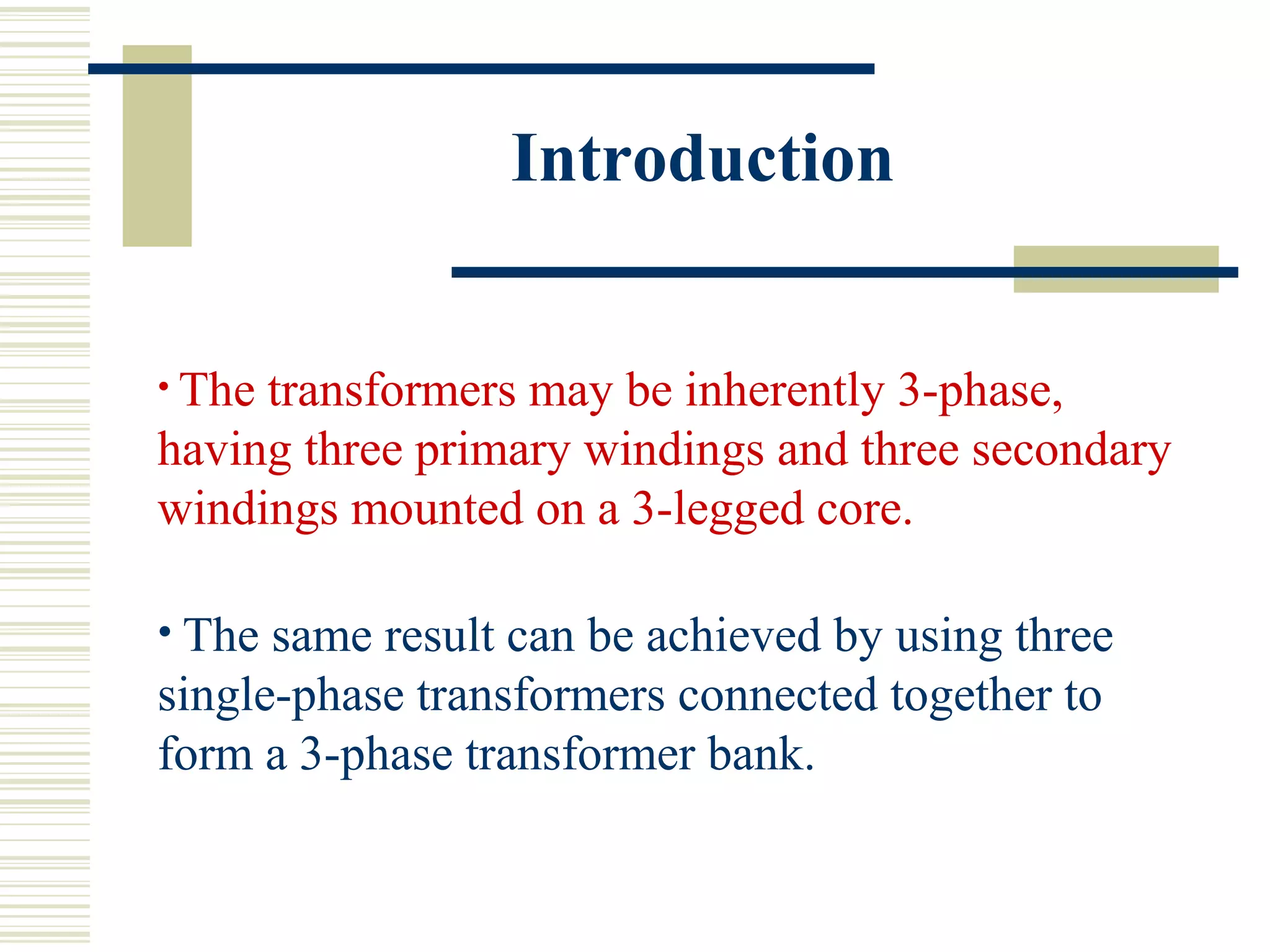 Introduction
• The transformers may be inherently 3-phase,
having three primary windings and three secondary
windings mounted on a 3-legged core.
• The same result can be achieved by using three
single-phase transformers connected together to
form a 3-phase transformer bank.
 
