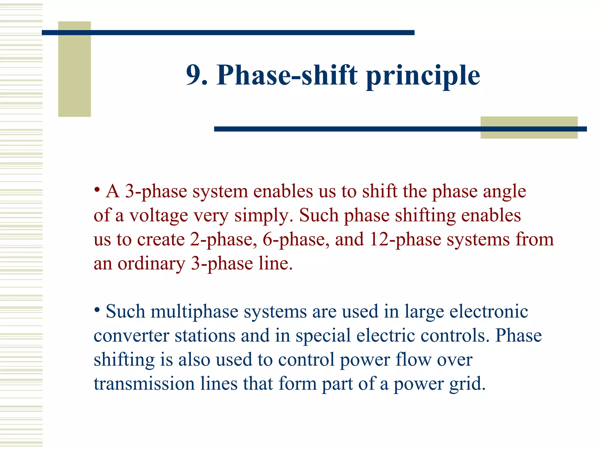 9. Phase-shift principle
• A 3-phase system enables us to shift the phase angle
of a voltage very simply. Such phase shifting enables
us to create 2-phase, 6-phase, and 12-phase systems from
an ordinary 3-phase line.
• Such multiphase systems are used in large electronic
converter stations and in special electric controls. Phase
shifting is also used to control power flow over
transmission lines that form part of a power grid.
 
