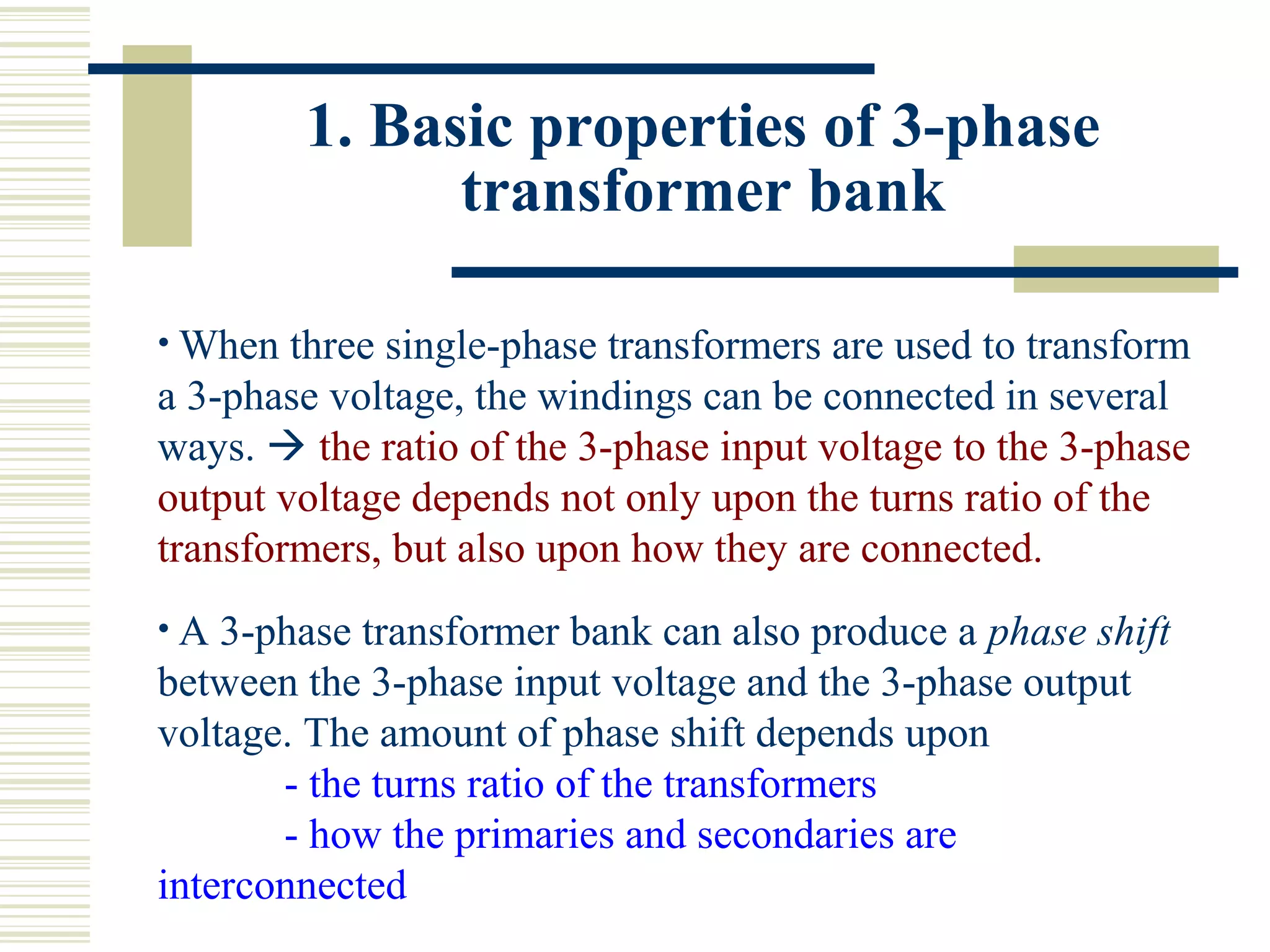 1. Basic properties of 3-phase
transformer bank
• When three single-phase transformers are used to transform
a 3-phase voltage, the windings can be connected in several
ways.  the ratio of the 3-phase input voltage to the 3-phase
output voltage depends not only upon the turns ratio of the
transformers, but also upon how they are connected.
• A 3-phase transformer bank can also produce a phase shift
between the 3-phase input voltage and the 3-phase output
voltage. The amount of phase shift depends upon
- the turns ratio of the transformers
- how the primaries and secondaries are
interconnected
 