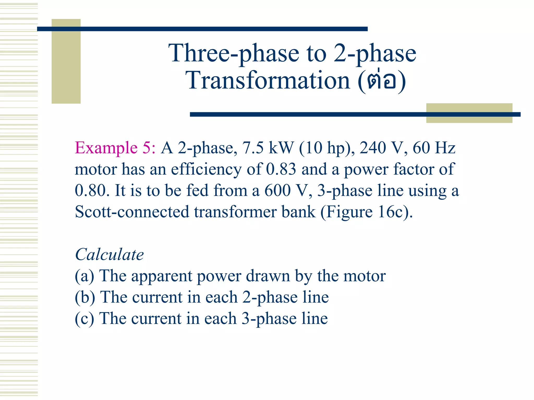 Three-phase to 2-phase
Transformation (ต่อ)
Example 5: A 2-phase, 7.5 kW (10 hp), 240 V, 60 Hz
motor has an efficiency of 0.83 and a power factor of
0.80. It is to be fed from a 600 V, 3-phase line using a
Scott-connected transformer bank (Figure 16c).
Calculate
(a) The apparent power drawn by the motor
(b) The current in each 2-phase line
(c) The current in each 3-phase line
 