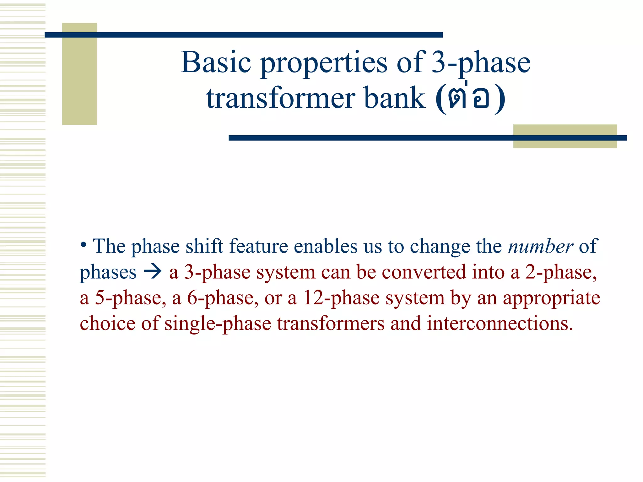 Basic properties of 3-phase
transformer bank (ต่อ)
• The phase shift feature enables us to change the number of
phases  a 3-phase system can be converted into a 2-phase,
a 5-phase, a 6-phase, or a 12-phase system by an appropriate
choice of single-phase transformers and interconnections.
 