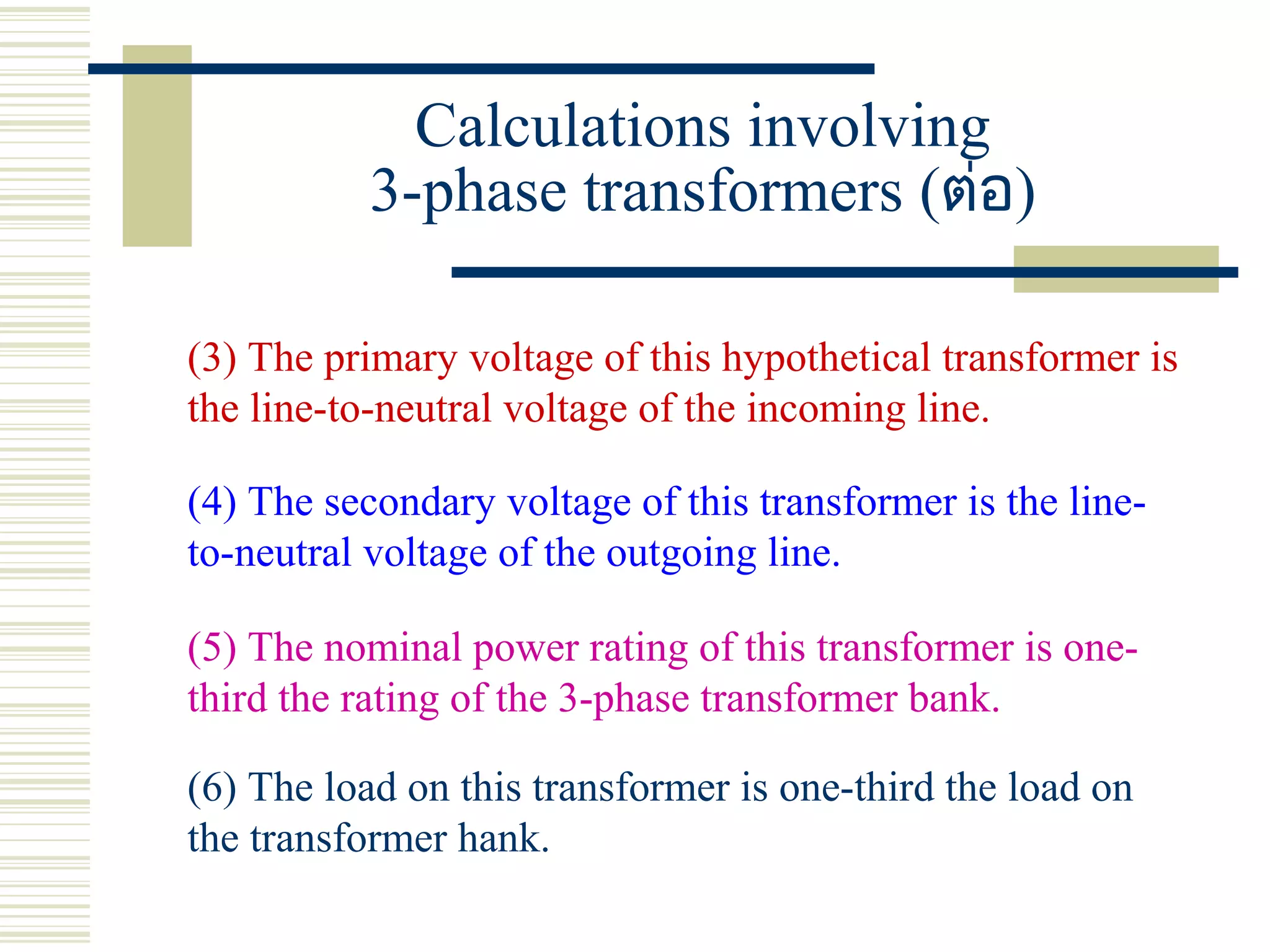 Calculations involving
3-phase transformers (ต่อ)
(3) The primary voltage of this hypothetical transformer is
the line-to-neutral voltage of the incoming line.
(4) The secondary voltage of this transformer is the line-
to-neutral voltage of the outgoing line.
(5) The nominal power rating of this transformer is one-
third the rating of the 3-phase transformer bank.
(6) The load on this transformer is one-third the load on
the transformer hank.
 