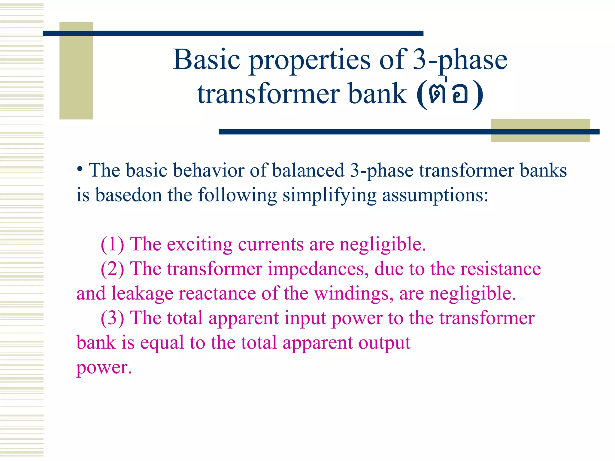 Basic properties of 3-phase
transformer bank (ต่อ)
• The basic behavior of balanced 3-phase transformer banks
is basedon the following simplifying assumptions:
(1) The exciting currents are negligible.
(2) The transformer impedances, due to the resistance
and leakage reactance of the windings, are negligible.
(3) The total apparent input power to the transformer
bank is equal to the total apparent output
power.
 