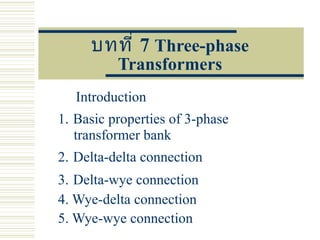 บทที่ 7 Three-phase
Transformers
Introduction
1. Basic properties of 3-phase
transformer bank
2. Delta-delta connection
3. Delta-wye connection
4. Wye-delta connection
5. Wye-wye connection
 