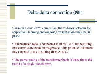 Delta-delta connection (ต่อ)
• In such a delta-delta connection, the voltages between the
respective incoming and outgoing transmission lines are in
phase.
• If a balanced load is connected to lines 1-2-3, the resulting
line currents are equal in magnitude. This produces balanced
line currents in the incoming lines A-B-C.
• The power rating of the transformer bank is three times the
rating of a single transformer.
 