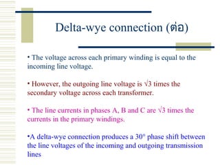 Delta-wye connection (ต่อ)
• The voltage across each primary winding is equal to the
incoming line voltage.
• However, the outgoing line voltage is √3 times the
secondary voltage across each transformer.
• The line currents in phases A, B and C are √3 times the
currents in the primary windings.
•A delta-wye connection produces a 30° phase shift between
the line voltages of the incoming and outgoing transmission
lines
 