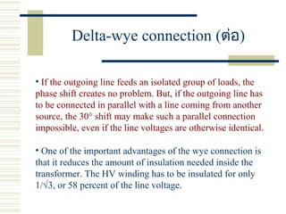 Delta-wye connection (ต่อ)
• If the outgoing line feeds an isolated group of loads, the
phase shift creates no problem. But, if the outgoing line has
to be connected in parallel with a line coming from another
source, the 30° shift may make such a parallel connection
impossible, even if the line voltages are otherwise identical.
• One of the important advantages of the wye connection is
that it reduces the amount of insulation needed inside the
transformer. The HV winding has to be insulated for only
1/√3, or 58 percent of the line voltage.
 