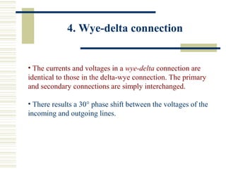 4. Wye-delta connection
• The currents and voltages in a wye-delta connection are
identical to those in the delta-wye connection. The primary
and secondary connections are simply interchanged.
• There results a 30° phase shift between the voltages of the
incoming and outgoing lines.
 