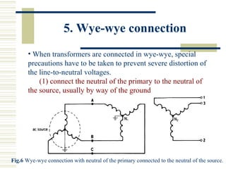 5. Wye-wye connection
• When transformers are connected in wye-wye, special
precautions have to be taken to prevent severe distortion of
the line-to-neutral voltages.
(1) connect the neutral of the primary to the neutral of
the source, usually by way of the ground
Fig.6 Wye-wye connection with neutral of the primary connected to the neutral of the source.
 