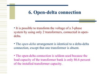 6. Open-delta connection
• It is possible to transform the voltage of a 3-phase
system by using only 2 transformers, connected in open-
delta.
• The open-delta arrangement is identical to a delta-delta
connection, except that one transformer is absent.
• The open-delta connection is seldom used because the
load capacity of the transformer bank is only 86.6 percent
of the installed transformer capacity.
 