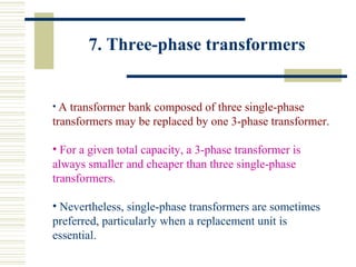 7. Three-phase transformers
• A transformer bank composed of three single-phase
transformers may be replaced by one 3-phase transformer.
• For a given total capacity, a 3-phase transformer is
always smaller and cheaper than three single-phase
transformers.
• Nevertheless, single-phase transformers are sometimes
preferred, particularly when a replacement unit is
essential.
 