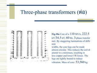 Three-phase transformers (ต่อ)
Fig.10a Core of a 110 MVA, 222.5
kV/34.5 kV, 60 Hz, 3-phase transfor
mer. By staggering laminations of diffe
rent
widths, the core legs can be made
almost circular. This reduces the coil di
ameter to a minimum, resulting in
less copper and lower I2
R losses. The
legs are tightly bound to reduce
vibration. Mass of core: 53,560 kg.
 