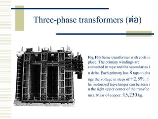 Three-phase transformers (ต่อ)
Fig.10b Same transformer with coils in
place. The primary windings are
connected in wye and the secondaries i
n delta. Each primary has 8 taps to cha
nge the voltage in steps of ±2.5%. T
he motorized tap-changer can be seen i
n the right upper corner of the transfor
mer. Mass of copper: 15,230 kg.
 