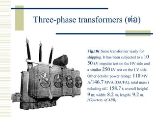 Three-phase transformers (ต่อ)
Fig.10c Same transformer ready for
shipping. It has been subjected to a 10
50 kV impulse test on the HV side and
a similar 250 kV test on the LV side.
Other details: power rating: 110 MV
A/146.7 MVA (OA/FA); total mass i
ncluding oil: 158.7 t; overall height:
9 m; width: 8.2 m, length: 9.2 m.
(Courtesy of ABB)
 