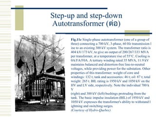 Step-up and step-down
Autotransformer (ต่อ)
Fig.11c Single-phase autotransformer (one of a group of
three) connecting a 700 kV, 3-phase, 60 Hz transmission l
ine to an existing 300 kV system. The transformer ratio is
404 kV/173 kV, to give an output of 200/267/333 MVA
per transformer, at a temperature rise of 55°C. Cooling is
0A/FA/F0A. A tertiary winding rated 35 MVA, 11.9 kV
maintains balanced and distortion-free line-to-neutral
voltages, while providing power for the substation. Other
properties of this transformer: weight of core and
windings: 132 t; tank and accessories: 46 t; oil: 87 t; total
weight: 265 t. BIL rating is 1950 kV and 1050 kV on the
HV and LV side, respectively. Note the individual 700 k
V
(right) and 300 kV (left) bushings protruding from the
tank. The basic impulse insulation (BIL) of 1950 kV and
1050 kV expresses the transformer's ability to withstand l
ightning and switching surges.
(Courtesy of Hydro-Quebec)
 