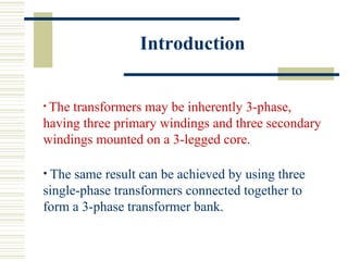 Introduction
• The transformers may be inherently 3-phase,
having three primary windings and three secondary
windings mounted on a 3-legged core.
• The same result can be achieved by using three
single-phase transformers connected together to
form a 3-phase transformer bank.
 