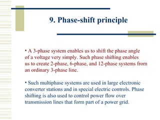 9. Phase-shift principle
• A 3-phase system enables us to shift the phase angle
of a voltage very simply. Such phase shifting enables
us to create 2-phase, 6-phase, and 12-phase systems from
an ordinary 3-phase line.
• Such multiphase systems are used in large electronic
converter stations and in special electric controls. Phase
shifting is also used to control power flow over
transmission lines that form part of a power grid.
 