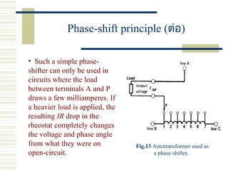 Phase-shift principle (ต่อ)
• Such a simple phase-
shifter can only be used in
circuits where the load
between terminals A and P
draws a few milliamperes. If
a heavier load is applied, the
resulting IR drop in the
rheostat completely changes
the voltage and phase angle
from what they were on
open-circuit.
Fig.13 Autotransformer used as
a phase-shifter.
 