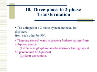 10. Three-phase to 2-phase
Transformation
• The voltages in a 2-phase system are equal but
displaced
from each other by 90°.
• There are several ways to create a 2-phase system from
a 3-phase source.
(1) Use a single-phase autotransformer having taps at
50 percent and 86.6 percent.
(2) Scott connection.
 